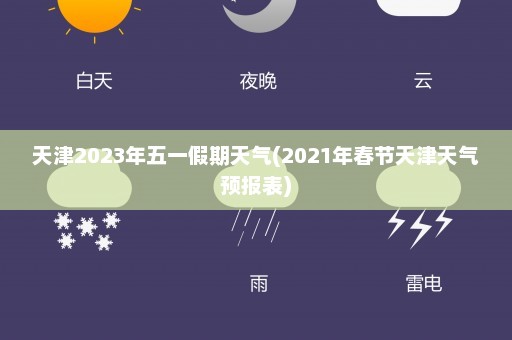 天津2023年五一假期天气(2021年春节天津天气预报表)