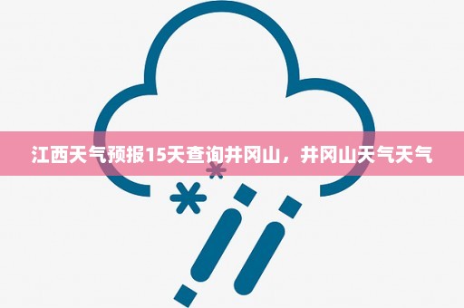 江西天气预报15天查询井冈山	，井冈山天气天气