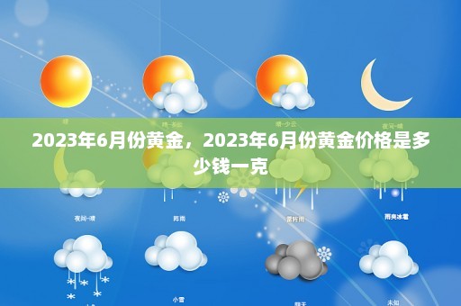 2023年6月份黄金	，2023年6月份黄金价格是多少钱一克