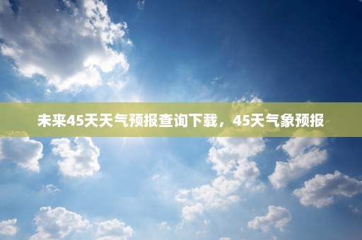 未来45天天气预报查询下载，45天气象预报