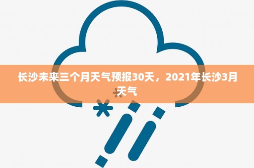 长沙未来三个月天气预报30天，2021年长沙3月天气