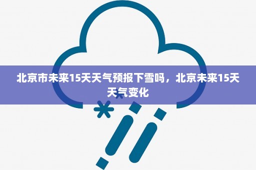 北京市未来15天天气预报下雪吗，北京未来15天天气变化