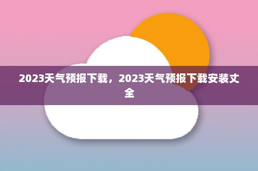 2023天气预报下载	，2023天气预报下载安装丈全