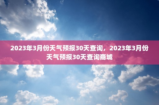 2023年3月份天气预报30天查询	，2023年3月份天气预报30天查询商城