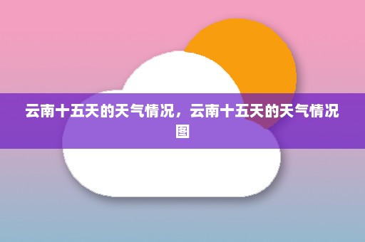 云南十五天的天气情况	，云南十五天的天气情况图