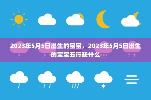 2023年5月5日出生的宝宝	，2023年5月5日出生的宝宝五行缺什么