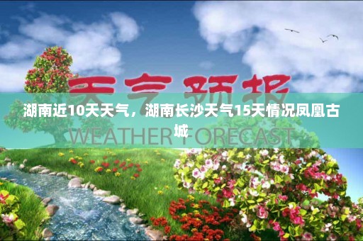 湖南近10天天气	，湖南长沙天气15天情况凤凰古城