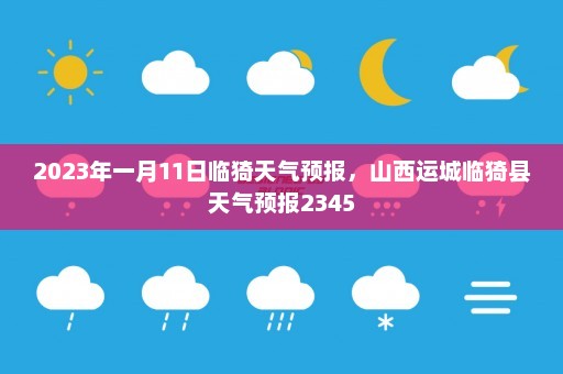 2023年一月11日临猗天气预报	，山西运城临猗县天气预报2345