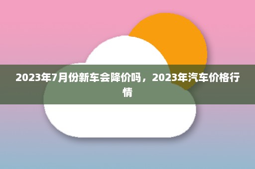 2023年7月份新车会降价吗	，2023年汽车价格行情