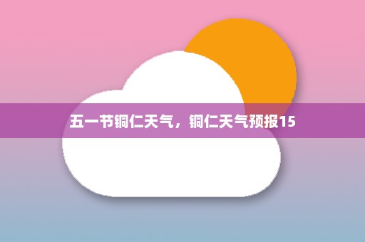 五一节铜仁天气	，铜仁天气预报15