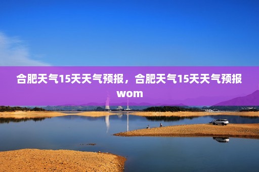 合肥天气15天天气预报，合肥天气15天天气预报wom