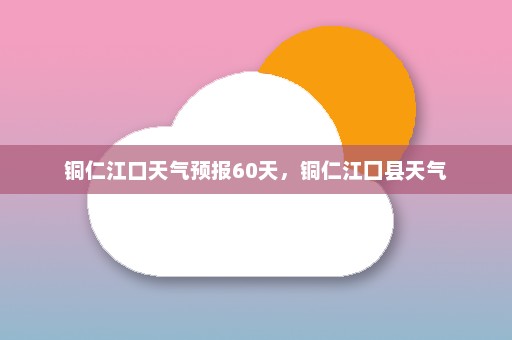 铜仁江口天气预报60天，铜仁江囗县天气