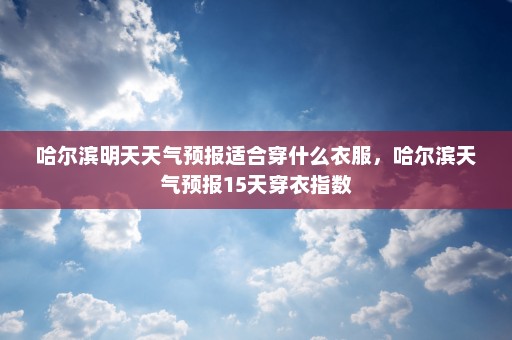 哈尔滨明天天气预报适合穿什么衣服，哈尔滨天气预报15天穿衣指数