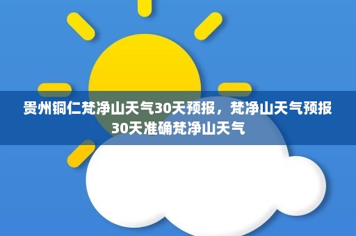 贵州铜仁梵净山天气30天预报	，梵净山天气预报30天准确梵净山天气