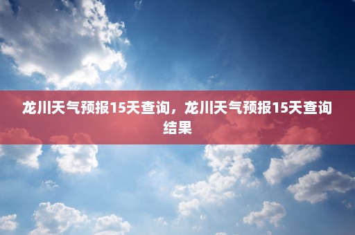 龙川天气预报15天查询，龙川天气预报15天查询结果