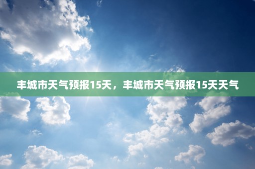 丰城市天气预报15天	，丰城市天气预报15天天气