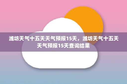 潍坊天气十五天天气预报15天，潍坊天气十五天天气预报15天查询结果