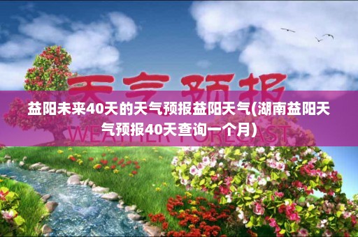 益阳未来40天的天气预报益阳天气(湖南益阳天气预报40天查询一个月)