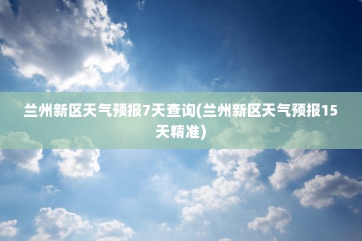 兰州新区天气预报7天查询(兰州新区天气预报15天精准)