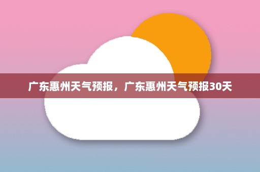 广东惠州天气预报	，广东惠州天气预报30天