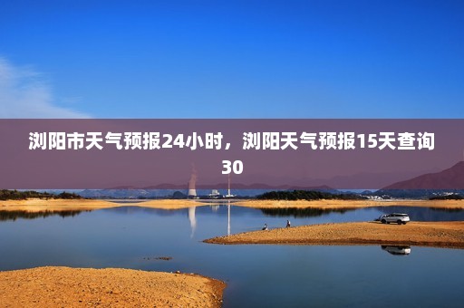 浏阳市天气预报24小时，浏阳天气预报15天查询30