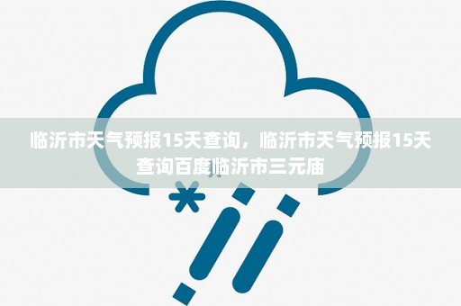 临沂市天气预报15天查询，临沂市天气预报15天查询百度临沂市三元庙