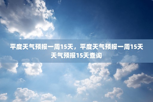 平度天气预报一周15天	，平度天气预报一周15天天气预报15天查询