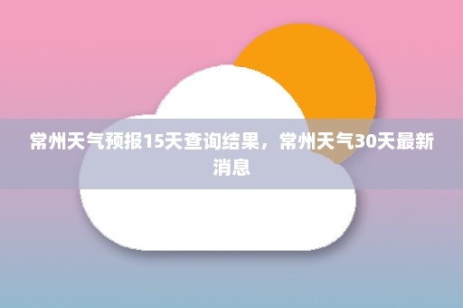 常州天气预报15天查询结果，常州天气30天最新消息