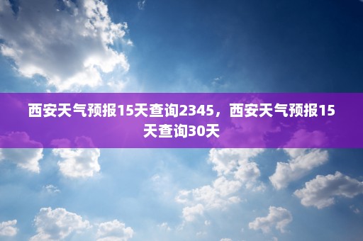 西安天气预报15天查询2345	，西安天气预报15天查询30天