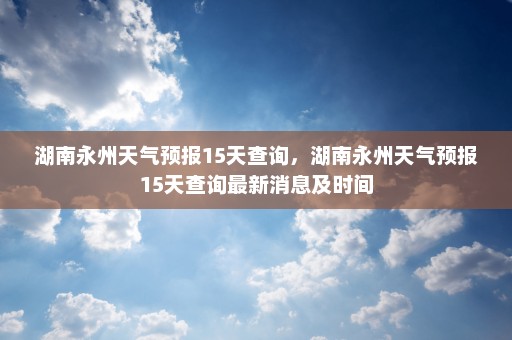 湖南永州天气预报15天查询	，湖南永州天气预报15天查询最新消息及时间