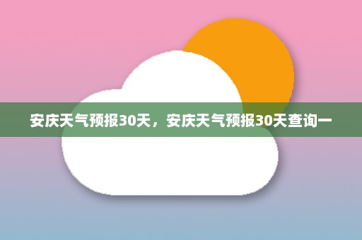 安庆天气预报30天	，安庆天气预报30天查询一