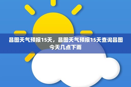 昌图天气预报15天	，昌图天气预报15天查询昌图今天几点下雨