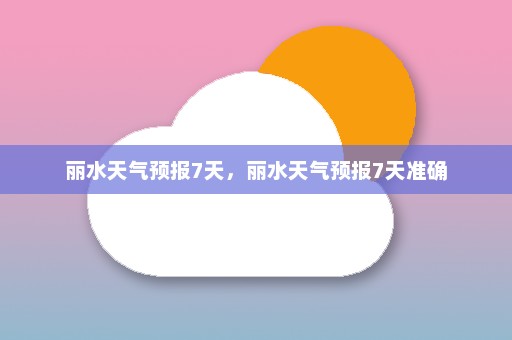 丽水天气预报7天，丽水天气预报7天准确