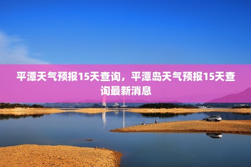 平潭天气预报15天查询	，平潭岛天气预报15天查询最新消息