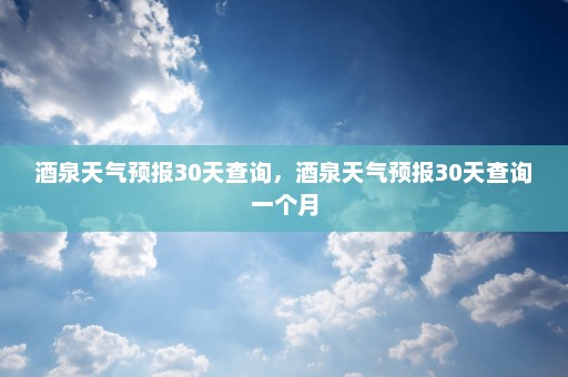 酒泉天气预报30天查询，酒泉天气预报30天查询一个月