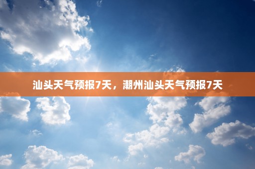 汕头天气预报7天，潮州汕头天气预报7天