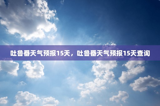 吐鲁番天气预报15天，吐鲁番天气预报15天查询