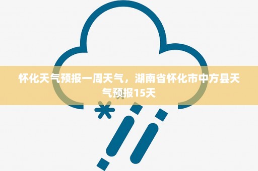 怀化天气预报一周天气，湖南省怀化市中方县天气预报15天