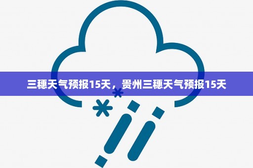 三穗天气预报15天，贵州三穗天气预报15天