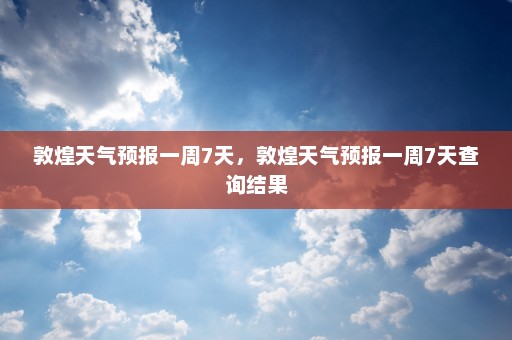 敦煌天气预报一周7天，敦煌天气预报一周7天查询结果