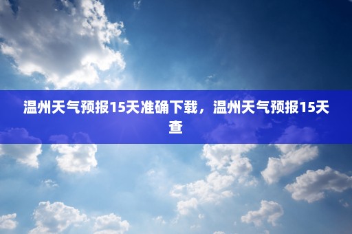 温州天气预报15天准确下载	，温州天气预报15天查