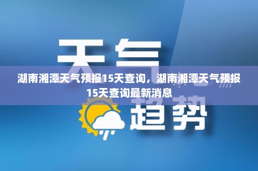 湖南湘潭天气预报15天查询	，湖南湘潭天气预报15天查询最新消息