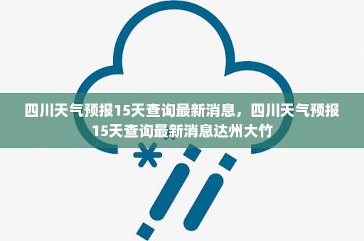 四川天气预报15天查询最新消息	，四川天气预报15天查询最新消息达州大竹