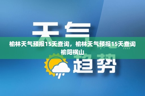 榆林天气预报15天查询，榆林天气预报15天查询榆阳横山