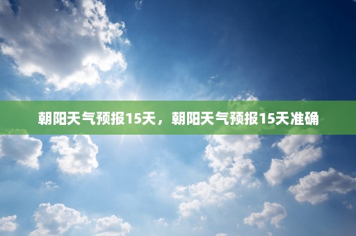 朝阳天气预报15天，朝阳天气预报15天准确