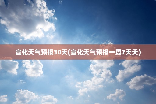 宣化天气预报30天(宣化天气预报一周7天天)